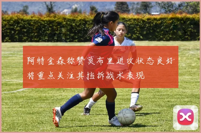 阿特金森称赞莫布里进攻状态良好将重点关注其挡拆战术表现