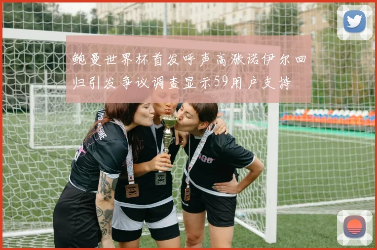 鲍曼世界杯首发呼声高涨诺伊尔回归引发争议调查显示59用户支持