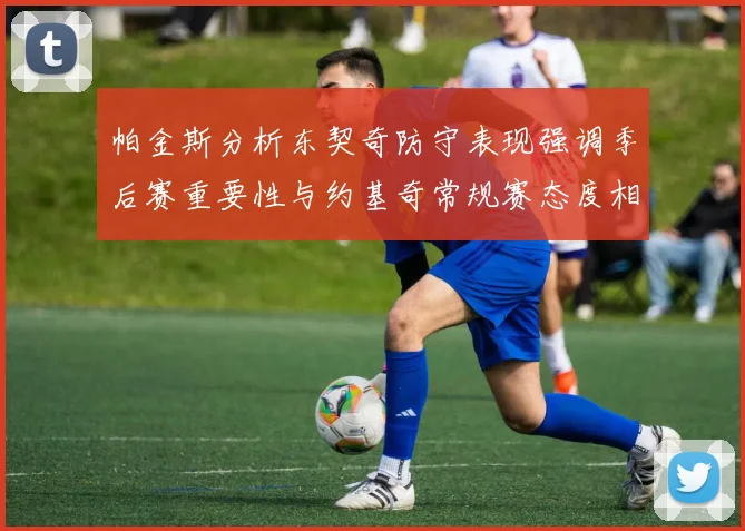 帕金斯分析东契奇防守表现强调季后赛重要性与约基奇常规赛态度相似