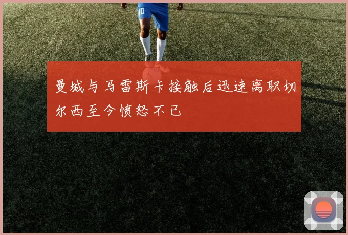 曼城与马雷斯卡接触后迅速离职切尔西至今愤怒不已