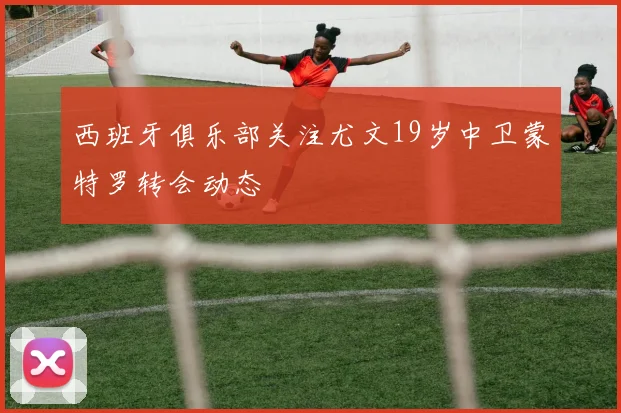 西班牙俱乐部关注尤文19岁中卫蒙特罗转会动态