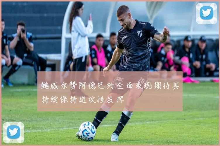 鲍威尔赞阿德巴约全面表现期待其持续保持进攻性发挥
