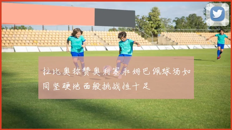 拉比奥称赞奥利塞和姆巴佩球场如同坚硬地面般挑战性十足
