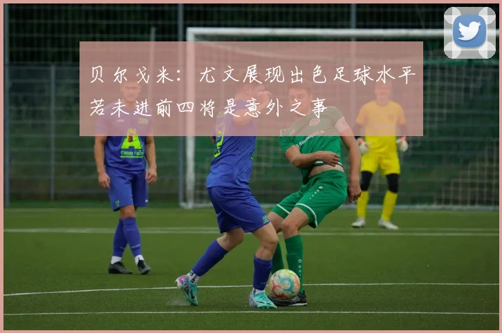 贝尔戈米：尤文展现出色足球水平若未进前四将是意外之事