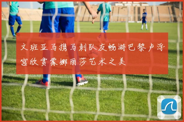 文班亚马携马刺队友畅游巴黎卢浮宫欣赏蒙娜丽莎艺术之美